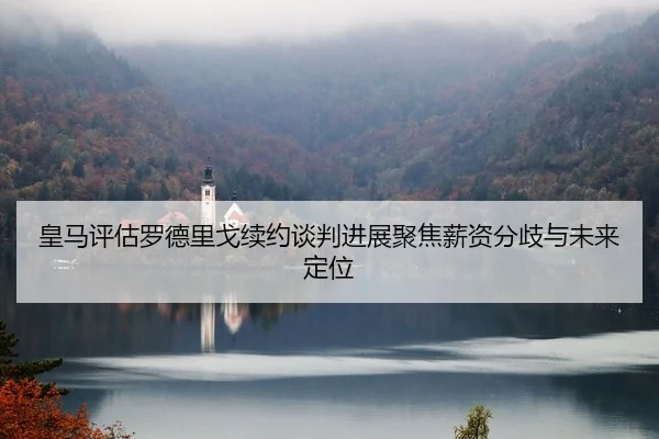 皇马评估罗德里戈续约谈判进展聚焦薪资分歧与未来定位