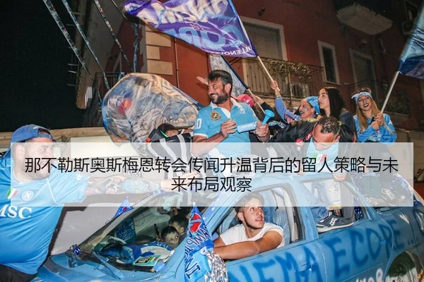 那不勒斯奥斯梅恩转会传闻升温背后的留人策略与未来布局观察