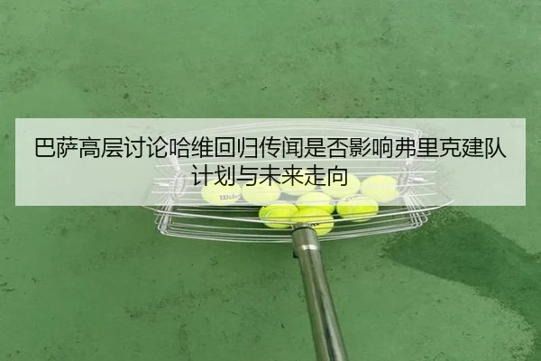 巴萨高层讨论哈维回归传闻是否影响弗里克建队计划与未来走向