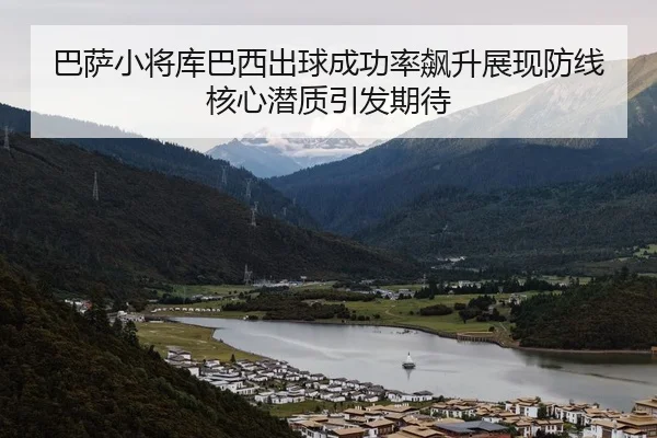 巴萨小将库巴西出球成功率飙升展现防线核心潜质引发期待